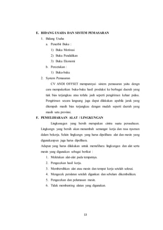13
E. BIDANG USAHA DAN SISTEM PEMASARAN
1. Bidang Usaha
a. Penerbit Buku :
1) Buku Motivasi
2) Buku Pendidikan
3) Buku Ekonomi
b. Percetakan :
1) Buku-buku
2. System Pemasaran
CV ANDI OFFSET mempunnyai sistem pemasaran yaitu dengn
cara mempaketkan buku-buku hasil produksi ke berbagai daerah yang
tiak bias terjangkau atau terlalu jauh seperti pengiriman keluar pulau.
Pengiriman secara langsung juga dapat dilakukan apabila jarak yang
ditempuh masih bias terjangkau dengan mudah seperti daerah yang
masih satu provinsi.
F. PEMELIHARAAN ALAT / LINGKUNGAN
Lingkunagan yang bersih merupakan cintra suatu perusahaan.
Lingkungn yang bersih akan menambah semangat kerja dan rasa nyaman
dalam bekerja. Selain lingkungn yang harus dipelihara alat dan mesin yang
digunakanpun juga harus dipelihara.
Adapun yang harus dilakukan untuk memelihara lingkungan dan alat serta
mesin yang digunakan sebagai berikut :
1. Meletakan alat-alat pada tempatnya.
2. Pengecekan hasil kerja.
3. Membersihkan alat atau mesin dan tempat kerja setelah selesai.
4. Mengecek peralatan setelah digunkan dan sebelum dikembalikan.
5. Pengecekan dan pelumasan mesin.
6. Tidak membanting alatan yang digunakan.
 
