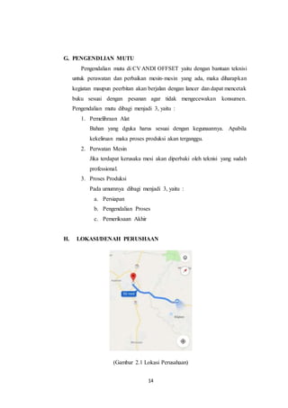 14
G. PENGENDLIAN MUTU
Pengendalian mutu di CV ANDI OFFSET yaitu dengan bantuan teknisi
untuk perawatan dan perbaikan mesin-mesin yang ada, maka diharapkan
kegiatan maupun peerbitan akan berjalan dengan lancer dan dapat mencetak
buku sesuai dengan pesanan agar tidak mengecewakan konsumen.
Pengendalian mutu dibagi menjadi 3, yaitu :
1. Pemelihraan Alat
Bahan yang dguka harus sesuai dengan kegunaannya. Apabila
kekeliruan maka proses produksi akan terganggu.
2. Perwatan Mesin
Jika terdapat kerusaka mesi akan diperbaki oleh teknisi yang sudah
professional.
3. Proses Produksi
Pada umumnya dibagi menjadi 3, yaitu :
a. Persiapan
b. Pengendalian Proses
c. Pemeriksaan Akhir
H. LOKASI/DENAH PERUSHAAN
(Gambar 2.1 Lokasi Perusahaan)
 