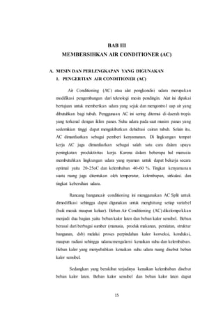 15
BAB III
MEMBERSIHKAN AIR CONDITIONER (AC)
A. MESIN DAN PERLENGKAPAN YANG DIGUNAKAN
1. PENGERTIAN AIR CONDITIONER (AC)
Air Conditioning (AC) atau alat pengkondisi udara merupakan
modifikasi pengembangan dari teknologi mesin pendingin. Alat ini dipakai
bertujuan untuk memberikan udara yang sejuk dan mengontrol uap air yang
dibutuhkan bagi tubuh. Penggunaan AC ini sering ditemui di daerah tropis
yang terkenal dengan iklim panas. Suhu udara pada saat musim panas yang
sedemikian tinggi dapat mengakibatkan dehidrasi cairan tubuh. Selain itu,
AC dimanfaatkan sebagai pemberi kenyamanan. Di lingkungan tempat
kerja AC juga dimanfaatkan sebagai salah satu cara dalam upaya
peningkatan produktivitas kerja. Karena dalam beberapa hal manusia
membutuhkan lingkungan udara yang nyaman untuk dapat bekerja secara
optimal yaitu 20-25oC dan kelembaban 40-60 %. Tingkat kenyamanan
suatu ruang juga ditentukan oleh temperatur, kelembapan, sirkulasi dan
tingkat kebersihan udara.
Rancang banguncair conditioning ini menggunakan AC Split untuk
dimodifikasi sehingga dapat digunakan untuk menghitung setiap variabel
(baik masuk maupun keluar). Beban Air Conditioning (AC) dikelompokkan
menjadi dua bagian yaitu beban kalor laten dan beban kalor sensibel. Beban
berasal dari berbagai sumber (manusia, produk makanan, peralatan, struktur
bangunan, dsb) melalui proses perpindahan kalor konveksi, konduksi,
maupun radiasi sehingga udaracmengalami kenaikan suhu dan kelembaban.
Beban kalor yang menyebabkan kenaikan suhu udara ruang disebut beban
kalor sensibel.
Sedangkan yang berakibat terjadinya kenaikan kelembaban disebut
beban kalor laten. Beban kalor sensibel dan beban kalor laten dapat
 