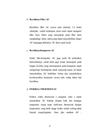 17
b. Bersihkan Filter AC
Bersihkan filter AC secara rutin minimal 1-2 bulan
sekali.jika sudah berlampau kotor anda dapat menganti
filter baru. Debu yang menumpuk pada filter akan
menghalangi aliran udara yang dapat menyebabkan fungsi
AC terganggu.akibatnya AC akan cepat rusak.
c. BersihkanKumparan AC
Selain filter,kumpulan AC juga perlu Di perhatikan
kebersihannya sebab debu juga kerap menumpuk pada
bagian ini.debu yang menumpukan pada kumparan dapat
mengurangi kemampuan untuk menyerap panas .ini dapat
menyebabkan AC kelebihan beban dan menimbulkan
korslet.periksa kumparan secara rutin setiap tahun dan
bersihkan.
d. PERIKSA THERMOSTAT
Periksa selalu thermostat ( pengatur suhu ) untuk
memastikan AC bekerja dengan baik dan menjaga
temperatur ruang tetap stabil.atur thermostat dengan
temperature yang lebih tinggi ketika rumah sedang tidak
banyak orang/kegiatan. Atau ,jika matikan AC .
 
