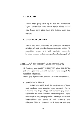 18
e. CEK KIPAS
Periksa kipas yang terpasang di atas unit kondensator
bagian luar.pastikan kipas masih berada dalam kondisi
yang bagus .ganti pisau kipas jika terdapat retak atau
pecahan.
f. SERVIS SECARA BERKALA
Lakukan servis secara berkala.anda bias mengunakan jasa layanan
perbaikan AC untuk memeriksa kelayakan,umumnya produsen AC
menyediakan layanan servis untuk membantu memperbaiki
kerusakan-kerusakan kecil,dan mencegah kerusakan besar pada AC.
3. PERALATAN PEMBERSIHAN AIR CONDITIOER (AC)
Air Conditioner yang ada di CV ANDI OFFSET sedang tidak aktif dan
perlu adanya perawatan. Lalu, untuk melakukan pererawatan pada AC
memerlukan beberapa alat.
Alat-alat yang digunkan dalam perawatan AC adalah sebagi berikut :
a. Pompa Steam (Air Cleaner)
Pompa Steam adalah sebuah alat semprot air yang berfungsi
untuk membantu proses pencucian motor atau mobil. Alat ini
bertekanan cukup tinggi sehingga kotoran-kotoran yang melekat
dapat terkikis dan mudah dibersihkan. Alat ini mempunyai 2 output,
tetapi dianjurkan hanya mempergunakan 1 output saja. Hal ini untuk
mempertahankan agar tekanan air yang dikeluarkan tetap
maksimum. Mesin ini memerlukan mesin penggerak agar dapat
 