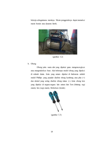 19
bekerja sebagaimana mestinya. Mesin penggeraknya dapat memakai
mesin bensin atau dynamo listrik.
(gambar 3.2)
b. Obeng
Obeng yaitu suatu alat yang dipakai guna mengencangkan
atau mengendorkan baut. Ada beberapa model obeng yang dipakai
di seluruh dunia. Jenis yang umum dipakai di Indonesia adalah
model Phillips yang populer disebut obeng kembang atau plus (+)
dan slotted yang sering disebut obeng minus (-). Jenis obeng lain
yang dipakai di negara-negara lain antara lain Torx (bintang segi
enam), hex (segi enam), Robertson (kotak).
(gambar 3.3)
 