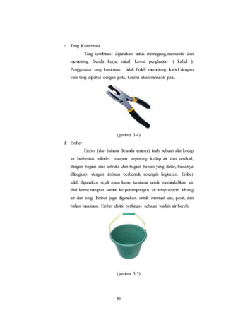 20
c. Tang Kombinasi
Tang kombinasi digunakan untuk memegang,memuntir dan
memotong benda kerja, misal kawat penghantar ( kabel ).
Penggunaan tang kombinasi tidak boleh memotong kabel dengan
cara tang dipukul dengan palu, karena akan merusak palu.
(gambar 3.4)
d. Ember
Ember (dari bahasa Belanda emmer) ialah sebuah alat kedap
air berbentuk silinder maupun terpotong kedap air dan vertikal,
dengan bagian atas terbuka dan bagian bawah yang datar, biasanya
dilengkapi dengan timbaan berbentuk setengah lingkaran. Ember
telah digunakan sejak masa kuno, terutama untuk memindahkan air
dari keran maupun sumur ke penampungan air tetap seperti lubang
air dan tong. Ember juga digunakan untuk memuat cat, pasir, dan
bahan makanan. Ember disini berfungsi sebagai wadah air bersih.
(gambar 3.5)
 