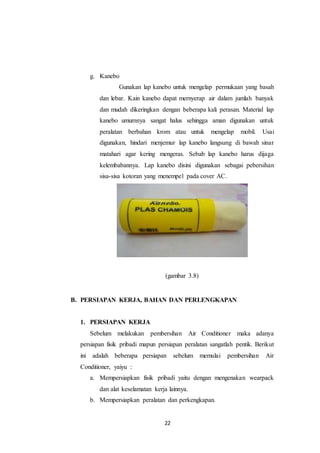 22
g. Kanebo
Gunakan lap kanebo untuk mengelap permukaan yang basah
dan lebar. Kain kanebo dapat mernyerap air dalam jumlah banyak
dan mudah dikeringkan dengan beberapa kali perasan. Material lap
kanebo umumnya sangat halus sehingga aman digunakan untuk
peralatan berbahan krom atau untuk mengelap mobil. Usai
digunakan, hindari menjemur lap kanebo langsung di bawah sinar
matahari agar kering mengeras. Sebab lap kanebo harus dijaga
kelembabannya. Lap kanebo disini digunakan sebagai pebersihan
sisa-sisa kotoran yang menempel pada cover AC.
(gambar 3.8)
B. PERSIAPAN KERJA, BAHAN DAN PERLENGKAPAN
1. PERSIAPAN KERJA
Sebelum melakukan pembersihan Air Conditioner maka adanya
persiapan fisik pribadi mapun persiapan peralatan sangatlah pentik. Berikut
ini adalah beberapa persiapan sebelum memulai pembersihan Air
Conditioner, yaiyu :
a. Mempersiapkan fisik pribadi yaitu dengan mengenakan wearpack
dan alat keselamatan kerja lainnya.
b. Mempersiapkan peralatan dan perkengkapan.
 
