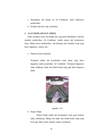 23
c. Menyiapkan diri menuju ke Air Conditioner untuk melakukan
pembersihan.
d. Kenakan alat-alat yang semestinya.
2. ALAT KESELAMATAN KERJA
Selain persiapan kerja, hal penting lain yang perlu diperhatikan sebelum
memulai pembersihan Air Conditioner adalah adanya alat keselamatan
kerja. Dalam proses pembersihan, ada beberapa alat keselatan kerja yang
harus digunakan, anatara lain :
a. Pakaian Kerja (wearpack)
Wearpack adalah alat keselamatan kerja utama yang harus
digunakan dalam pemersihan Air Conditioner. Wearpack digunakan
untuk melidungi tubuh dari benda-benda asing agar tidak mengenai
tubuh.
(gambar 3.9)
b. Masker Mulut
Masker Mulut adalah alat keselamatan kerja yang berfngsi
untuk meliindungi hidung dan mulut dari benda-benda asing yang
kecil agar tidak masuk kedalam saluran pernafasan.
 