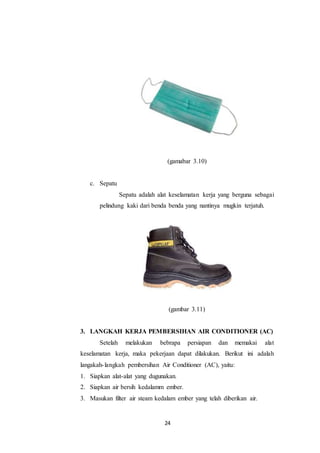 24
(gamabar 3.10)
c. Sepatu
Sepatu adalah alat keselamatan kerja yang berguna sebagai
pelindung kaki dari benda benda yang nantinya mugkin terjatuh.
(gambar 3.11)
3. LANGKAH KERJA PEMBERSIHAN AIR CONDITIONER (AC)
Setelah melakukan bebrapa persiapan dan memakai alat
keselamatan kerja, maka pekerjaan dapat dilakukan. Berikut ini adalah
langakah-langkah pembersihan Air Conditioner (AC), yaitu:
1. Siapkan alat-alat yang dugunakan.
2. Siapkan air bersih kedalamm ember.
3. Masukan filter air steam kedalam ember yang telah diberikan air.
 