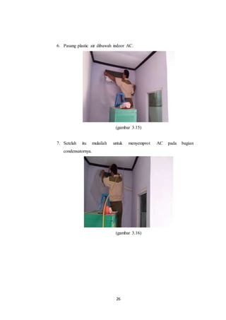 26
6. Pasang plastic air dibawah indoor AC.
(gambar 3.15)
7. Setelah itu mulailah untuk menyemprot AC pada bagian
condensatornya.
(gambar 3.16)
 