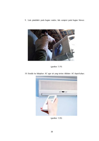 28
9. Lalu pindahlah pada bagian outdor, lalu semprot pada bagian blower.
(gambar 3.19)
10. Setelah itu hidupkan AC agar air yang tersisa didalam AC dapat keluar.
(gambar 3.20)
 