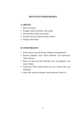 iii
MOTTO DAN PERSEMBAHAN
A. MOTTO
1. Berdoa dan bekerja.
2. Kegagalan adalah keberhasilan yang tertunda.
3. Jika ada kemauan disitu pasti ada jalan.
4. Kita tidak akan pernah tahu bila belum mencoba.
5. Berjuang sekuat tenaga.
B. PERSEMBAHAN
1. Kedua orang tua atas kasih sayang, dukungan dan pengorbananya.
2. Karyawan dibengkel service Horson Elektronik atas kerjasamanya
selama prakerind.
3. Bapak / ibu guru yang telah memberikan ilmu dan pengalaman yang
sangat berharga.
4. Teman-teman SMK Leonardo Klaten atas saran, masukan kritik yang
membangun.
5. Semua pihat yang telah membantu dalam penyusunan laporan ini.
 