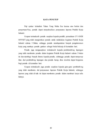 30
KATA PENUTUP
Puji syukur kehadirat Tuhan Yang Maha Esa karena atas berkat dan
penyertaan-Nya, penulis dapat menyelesaikan penyusunan laporan Praktik Kerja
Industri.
Ucapan terimakasih penulis ucapkan kepada pemilik perusahaan CV ANDI
OFFSET yang telah mengizinkan penulis untuk melakukan kegiatan Praktik Kerja
Industri selama 3 Bulan, sehingga penulis mendapatakan banyak pengalamman
kerja yang nantinya penulis gunkan sebagai bekal bekerja di kemudian hari.
Penulis juga mengucapkan terimakasih kepada pembimmbing lapangan
yang telah membantu penulis dalam kegiatan Praktik Kerja Industri selama 3 bulan
ini dan membagi banyak ilmmu kepada penulis, sehinngga penulis dapat menyerap
ilmu dari pembimbing lapangan dan penulis harap, ilmu tersebut dapat bergunna
bagi penulis di kemudian hari.
Ucapan terimakasih juga penulis ucapkan kepada guru-guru pembimbing
yang telah membantu dal penyusunan laporan Praktik Kerja Industri, sehingga
laporan yang telah di tulis ini dapat membantu penulis dalam membuat karya tulis
lainnya.
 