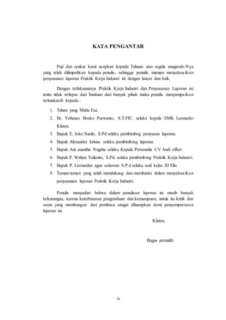 iv
KATA PENGANTAR
Puji dan syukur kami ucapkan kepada Tuhuan atas segala anugerah-Nya
yang telah dilimpahkan kepada penulis, sehingga penulis mampu menyelesaikan
penyusunan laporan Praktik Kerja Industri ini dengan lancer dan baik.
Dengan terlaksananya Praktik Kerja Industri dan Penyusunan Laporan ini
tentu tidak terlepas dari bantuan dari banyak pihak maka penulis menyampaikan
terimakasih kepada :
1. Tuhan yang Maha Esa.
2. Br. Yohanes Bosko Purwanto, S.T.FIC. selaku kepala SMK Leonardo
Klaten.
3. Bapak E. Joko Susilo, S.Pd selaku pembimbng penyusun laporan.
4. Bapak Alexander krisna selaku pembimbing laporan.
5. Bapak Ant anantha Nugrha selaku Kepala Personalia CV Andi offset
6. Bapak P. Wahyu Yulianto, S.Pd. selaku pembimbing Praktik Kerja Industri.
7. Bapak P. Leonardus agus setiawan S.P d selaku wali kelas XI Elin
8. Teman-teman yang telah mendukung dan membantu dalam menyelesaikan
penyusunan laporan Praktik Kerja Industri.
Penulis menyadari bahwa dalam penulisan laporan ini masih banyak
kekurangan, karena keterbatasan pengetahuan dan kemampuan, untuk itu kritik dan
saran yang membangun dari pembaca sangat diharapkan demi penyempurnaan
laporan ini.
Klaten,
Bagus pernaldi
 