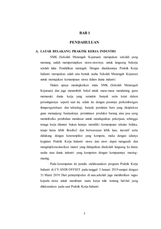7
BAB 1
PENDAHULUAN
A. LATAR BELAKANG PRAKTIK KERJA INDUSTRI
SMK (Sekolah Menengah Kejuruan) merupakan sekolah yang
memang sudah mempersiapkan siswa-siswinya untuk langsung bekerja
setelah lulus Pendidikan menegah. Dengan diadakannya Praktik Kerja
Industri merupakan salah satu bentuk usaha Sekolah Menengah Kejuruan
untuk memajukan kemampuan siswa dalam dunia industri.
Dalam upaya meningkatkan mutu SMK (Sekolah Menengah
Kejuruan) dan juga menambah bekal untuk masa-masa mendatang guna
memasuki dunia kerja yang semakin banyak serta ketat dalam
persaingannya seperti saat ini, selain itu dengan pesatnya perkembangan
ilmupengetahuan dan teknologi, banyak peralatan baru yang diciptakan
guna menunjang bannyaknya permintaan produksi barang atau jasa yang
menimbulka perubahan mendasar untuk mendapatkan pekerjaan, sehingga
tenaga kerja dituntut bukan hannya memiliki kemampuan teknias belaka,
tetapi harus lebih flexsibel dan berwawasan lebih luas, inovatif serta
didukung dengan keterampilan yang kompete, maka dengan adanya
kegiatan Praktik Kerja Industri siswa dan siswi dapat mengasah dan
mengimplementasikan materi yang didapatkan disekolah langsung ke dunia
usaha atau dunia industri yang kompeten dengan kempuannya masing-
masing.
Pada kesempatan ini penulis melaksanakan program Praktik Kerja
Industri di CV ANDI OFFSET pada tanggal 3 Januari 2019 sampai dengan
31 Maret 2019. Dari pennyimpulan di atas,sekolah juga memberikan tugas
kepada siswa untuk membutat suatu karya tulis tentang hal-hal yang
dilaksanakan pada saat Praktik Kerja Industri.
 