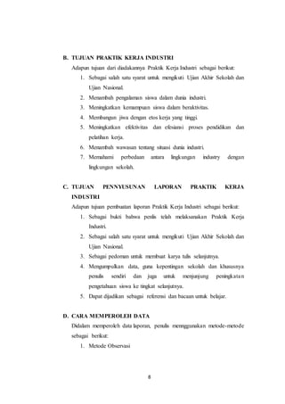 8
B. TUJUAN PRAKTIK KERJA INDUSTRI
Adapun tujuan dari diadakannya Praktik Kerja Industri sebagai berikut:
1. Sebagai salah satu syarat untuk mengikuti Ujian Akhir Sekolah dan
Ujian Nasional.
2. Menambah pengalaman siswa dalam dunia industri.
3. Meningkatkan kemampuan siswa dalam beraktivitas.
4. Membangun jiwa dengan etos kerja yang tinggi.
5. Meningkatkan efektivitas dan efesiansi proses pendidikan dan
pelatihan kerja.
6. Menambah wawasan tentang situasi dunia industri.
7. Memahami perbedaan antara lingkungan industry dengan
lingkungan sekolah.
C. TUJUAN PENNYUSUNAN LAPORAN PRAKTIK KERJA
INDUSTRI
Adapun tujuan pembuatan laporan Praktik Kerja Industri sebagai berikut:
1. Sebagai bukti bahwa penlis telah melaksanakan Praktik Kerja
Industri.
2. Sebagai salah satu syarat untuk mengikuti Ujian Akhir Sekolah dan
Ujian Nasional.
3. Sebagai pedoman untuk membuat karya tulis selanjutnya.
4. Mengumpulkan data, guna kepentingan sekolah dan khususnya
penulis sendiri dan juga untuk menjunjung peningkatan
pengetahuan siswa ke tingkat selanjutnya.
5. Dapat dijadikan sebagai referensi dan bacaan untuk belajar.
D. CARA MEMPEROLEH DATA
Didalam memperoleh data laporan, penulis mennggunakan metode-metode
sebagai berikut:
1. Metode Observasi
 
