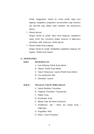9
Penulis menggunakan metode ini, karena penulis dapat secra
langsung mengadakan pengamatan dan pencatatan yang sistematis
dari data-data yang didapat untuk keperluan dari pennyusunan
laporan.
2. Metode Interviev
Dengan metode ini, penulis dapat secara lanngsung mengadakan
tannya jawab atau wawancara dengan karyawan di lingkungan
perusahaan untuk mennyusun sebuah laporan.
3. Metode Praktik Kerja Langsung
Dengan metode ini, penulis memdpatkan pengalaman langsung dari
kegiatan Praktik Kerja Industri.
E. SISTEMATIKA
BAB I PENDAHULUAN
A. Latar Belakang Prakrik Kerja Industri
B. Tinjauan Praktik Kerja Industri
C. Tujuan Pennyusunan Laporan Praktik Kerja Industri
D. Cara memperoleh Data
E. Sistematika Laporan
BAB II TINJAUAN UMUM PERUSAHAAN
A. Sejarah Berdirinya Perusahaan
B. Organisasi Perusahaan / Kepegawaian
C. Disiplin Kerja
D. Keselamatan Kerja
E. Bidang Usaha dan Sistem Pemasaran
F. Pemeliharaan Alat / Mesin dan Tempat Kerja /
Lingkungan
G. Pengendlian Mutu
H. Denah / Lokasi Perusahaan
 