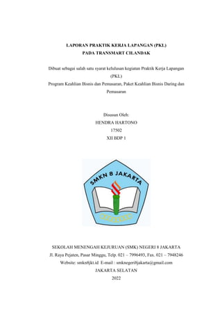 LAPORAN PRAKTIK KERJA LAPANGAN (PKL)
PADA TRANSMART CILANDAK
Dibuat sebagai salah satu syarat kelulusan kegiatan Praktik Kerja Lapangan
(PKL)
Program Keahlian Bisnis dan Pemasaran, Paket Keahlian Bisnis Daring dan
Pemasaran
Disusun Oleh:
HENDRA HARTONO
17502
XII BDP 1
SEKOLAH MENENGAH KEJURUAN (SMK) NEGERI 8 JAKARTA
Jl. Raya Pejaten, Pasar Minggu, Telp. 021 – 7996493, Fax. 021 – 7948246
Website: smkn8jkt.id E-mail : smknegeri8jakarta@gmail.com
JAKARTA SELATAN
2022
 