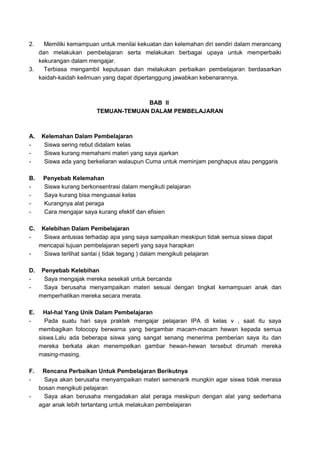 2. Memiliki kemampuan untuk menilai kekuatan dan kelemahan diri sendiri dalam merancang
dan melakukan pembelajaran serta melakukan berbagai upaya untuk memperbaiki
kekurangan dalam mengajar.
3. Terbiasa mengambil keputusan dan melakukan perbaikan pembelajaran berdasarkan
kaidah-kaidah keilmuan yang dapat dipertanggung jawabkan kebenarannya.
BAB II
TEMUAN-TEMUAN DALAM PEMBELAJARAN
A. Kelemahan Dalam Pembelajaran
- Siswa sering rebut didalam kelas
- Siswa kurang memahami materi yang saya ajarkan
- Siswa ada yang berkeliaran walaupun Cuma untuk meminjam penghapus atau penggaris
B. Penyebab Kelemahan
- Siswa kurang berkonsentrasi dalam mengikuti pelajaran
- Saya kurang bisa menguasai kelas
- Kurangnya alat peraga
- Cara mengajar saya kurang efektif dan efisien
C. Kelebihan Dalam Pembelajaran
- Siswa antusias terhadap apa yang saya sampaikan meskipun tidak semua siswa dapat
mencapai tujuan pembelajaran seperti yang saya harapkan
- Siswa terlihat santai ( tidak tegang ) dalam mengikuti pelajaran
D. Penyebab Kelebihan
- Saya mengajak mereka sesekali untuk bercanda
- Saya berusaha menyampaikan materi sesuai dengan tingkat kemampuan anak dan
memperhatikan mereka secara merata.
E. Hal-hal Yang Unik Dalam Pembelajaran
- Pada suatu hari saya praktek mengajar pelajaran IPA di kelas v , saat itu saya
membagikan fotocopy berwarna yang bergambar macam-macam hewan kepada semua
siswa.Lalu ada beberapa siswa yang sangat senang menerima pemberian saya itu dan
mereka berkata akan menempelkan gambar hewan-hewan tersebut dirumah mereka
masing-masing.
F. Rencana Perbaikan Untuk Pembelajaran Berikutnya
- Saya akan berusaha menyampaikan materi semenarik mungkin agar siswa tidak merasa
bosan mengikuti pelajaran
- Saya akan berusaha mengadakan alat peraga meskipun dengan alat yang sederhana
agar anak lebih tertantang untuk melakukan pembelajaran
 