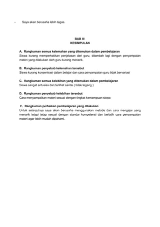 - Saya akan berusaha lebih tegas.
BAB III
KESIMPULAN
A. Rangkuman semua kelemahan yang ditemukan dalam pembelajaran
Siswa kurang memperhatikan penjelasan dari guru, ditambah lagi dengan penyampaian
materi yang dilakukan oleh guru kurang menarik.
B. Rangkuman penyebab kelemahan tersebut
Siswa kurang konsentrasi dalam belajar dan cara penyampaian guru tidak bervariasi
C. Rangkuman semua kelebihan yang ditemukan dalam pembelajaran
Siswa sangat antusias dan terlihat santai ( tidak tegang )
D. Rangkuman penyebab kelebihan tersebut
Cara menyampaikan materi sesuai dengan tingkat kemampuan siswa
E. Rangkuman perbaikan pembelajaran yang dilakukan
Untuk selanjutnya saya akan berusaha menggunakan metode dan cara mengajar yang
menarik tetapi tetap sesuai dengan standar kompetensi dan berlatih cara penyampaian
materi agar lebih mudah dipahami.
 