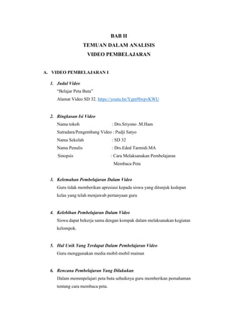 BAB II
TEMUAN DALAM ANALISIS
VIDEO PEMBELAJARAN
A. VIDEO PEMBELAJARAN I
1. Judul Video
“Belajar Peta Buta”
Alamat Video SD 32. https://youtu.be/Ygm9lwpvKWU
2. Ringkasan Isi Video
Nama tokoh : Drs.Sriyono .M.Ham
Sutradara/Pengembang Video : Pudji Satyo
Nama Sekolah : SD 32
Nama Penulis : Drs.Eded Tarmidi.MA
Sinopsis : Cara Melaksanakan Pembelajaran
Membaca Peta
3. Kelemahan Pembelajaran Dalam Video
Guru tidak memberikan apresiasi kepada siswa yang ditunjuk kedepan
kelas yang telah menjawab pertanyaan guru
4. Kelebihan Pembelajaran Dalam Video
Siswa dapat bekerja sama dengan kompak dalam melaksanakan kegiatan
kelompok.
5. Hal Unik Yang Terdapat Dalam Pembelajaran Video
Guru menggunakan media mobil-mobil mainan
6. Rencana Pembelajaran Yang Dilakukan
Dalam memmpelajari peta buta sebaiknya guru memberikan pemahaman
tentang cara membaca peta.
 