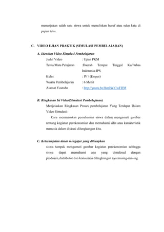 menunjukan salah satu siswa untuk menuliskan huruf atau suku kata di
papan tulis.
C. VIDEO UJIAN PRAKTIK (SIMULASI PEMBELAJARAN)
A. Identitas Video Simulasi Pembelajaran
Judul Video : Ujian PKM
Tema/Mata Pelajaran :Daerah Tempat Tinggal Ku/Bahas
Indonesia-IPS
Kelas : IV / (Empat)
Waktu Pembelajaran : 6 Menit
Alamat Youtube : http://youtu.be/0en0Wz3wFHM
B. Ringkasan Isi Video(Simulasi Pembelajaran)
Menjelaskan Ringkasan Proses pembelajaran Yang Terdapat Dalam
Video Simulasi :
Cara menanamkan pemahaman siswa dalam mengamati gambar
rentang kegiatan perekonomian dan memahami sifat atau karakteristik
manusia dalam diskusi dilungkangan kita.
C. Keterampilan dasar mengajar yang diterapkan
siswa tampak mengamati gambar kegiatan perekonomian sehingga
siswa dapat memahami apa yang dimaksud dengan
produsen,distributor dan konsumen dilingkungan nya masing-masing.
 