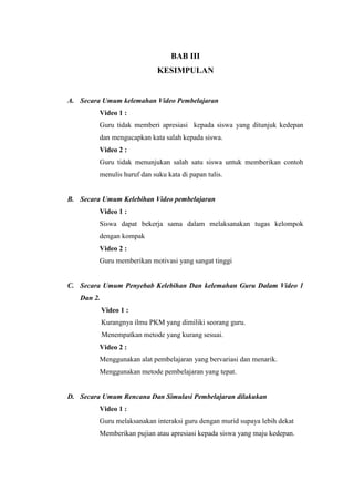 BAB III
KESIMPULAN
A. Secara Umum kelemahan Video Pembelajaran
Video 1 :
Guru tidak memberi apresiasi kepada siswa yang ditunjuk kedepan
dan mengucapkan kata salah kepada siswa.
Video 2 :
Guru tidak menunjukan salah satu siswa untuk memberikan contoh
menulis huruf dan suku kata di papan tulis.
B. Secara Umum Kelebihan Video pembelajaran
Video 1 :
Siswa dapat bekerja sama dalam melaksanakan tugas kelompok
dengan kompak
Video 2 :
Guru memberikan motivasi yang sangat tinggi
C. Secara Umum Penyebab Kelebihan Dan kelemahan Guru Dalam Video 1
Dan 2.
Video 1 :
Kurangnya ilmu PKM yang dimiliki seorang guru.
Menempatkan metode yang kurang sesuai.
Video 2 :
Menggunakan alat pembelajaran yang bervariasi dan menarik.
Menggunakan metode pembelajaran yang tepat.
D. Secara Umum Rencana Dan Simulasi Pembelajaran dilakukan
Video 1 :
Guru melaksanakan interaksi guru dengan murid supaya lebih dekat
Memberikan pujian atau apresiasi kepada siswa yang maju kedepan.
 