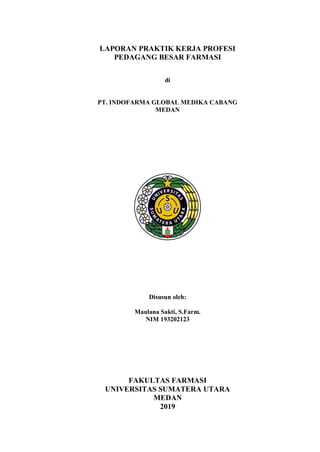 LAPORAN PRAKTIK KERJA PROFESI
PEDAGANG BESAR FARMASI
di
PT. INDOFARMA GLOBAL MEDIKA CABANG
MEDAN
Disusun oleh:
Maulana Sakti, S.Farm.
NIM 193202123
FAKULTAS FARMASI
UNIVERSITAS SUMATERA UTARA
MEDAN
2019
 