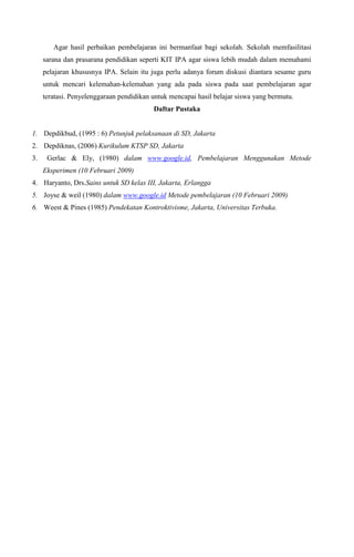 Agar hasil perbaikan pembelajaran ini bermanfaat bagi sekolah. Sekolah memfasilitasi
sarana dan prasarana pendidikan seperti KIT IPA agar siswa lebih mudah dalam memahami
pelajaran khususnya IPA. Selain itu juga perlu adanya forum diskusi diantara sesame guru
untuk mencari kelemahan-kelemahan yang ada pada siswa pada saat pembelajaran agar
teratasi. Penyelenggaraan pendidikan untuk mencapai hasil belajar siswa yang bermutu.
Daftar Pustaka

1. Depdikbud, (1995 : 6) Petunjuk pelaksanaan di SD, Jakarta
2. Depdiknas, (2006) Kurikulum KTSP SD, Jakarta
3.

Gerlac & Ely, (1980) dalam www.google.id, Pembelajaran Menggunakan Metode
Eksperimen (10 Februari 2009)

4. Haryanto, Drs.Sains untuk SD kelas III, Jakarta, Erlangga
5. Joyse & weil (1980) dalam www.google.id Metode pembelajaran (10 Februari 2009)
6. Weest & Pines (1985) Pendekatan Kontroktivisme, Jakarta, Universitas Terbuka.

 