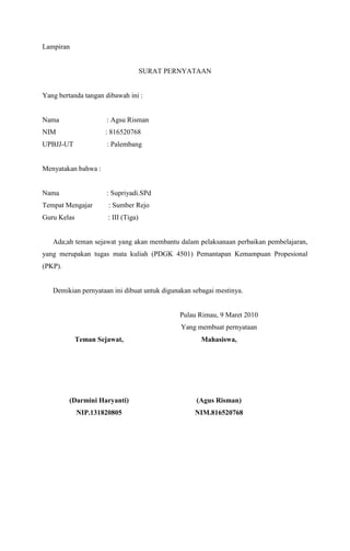 Lampiran

SURAT PERNYATAAN

Yang bertanda tangan dibawah ini :

Nama

: Agsu Risman

NIM

: 816520768

UPBJJ-UT

: Palembang

Menyatakan bahwa :

Nama

: Supriyadi.SPd

Tempat Mengajar

: Sumber Rejo

Guru Kelas

: III (Tiga)

Ada;ah teman sejawat yang akan membantu dalam pelaksanaan perbaikan pembelajaran,
yang merupakan tugas mata kuliah (PDGK 4501) Pemantapan Kemampuan Propesional
(PKP).

Demikian pernyataan ini dibuat untuk digunakan sebagai mestinya.

Pulau Rimau, 9 Maret 2010
Yang membuat pernyataan
Teman Sejawat,

Mahasiswa,

(Darmini Haryanti)

(Agus Risman)

NIP.131820805

NIM.816520768

 