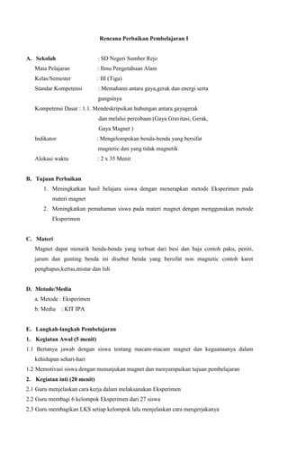 Rencana Perbaikan Pembelajaran I

A. Sekolah

: SD Negeri Sumber Rejo

Mata Pelajaran

: Ilmu Pengetahuan Alam

Kelas/Semester

: III (Tiga)

Standar Kompetensi

: Memahami antara gaya,gerak dan energi serta
gungsinya

Kompetensi Dasar : 1.1. Mendeskripsikan hubungan antara gayagerak
dan melalui percobaan (Gaya Gravitasi, Gerak,
Gaya Magnet )
Indikator

: Mengelompokan benda-benda yang bersifat
magnetic dan yang tidak magnetik

Alokasi waktu

: 2 x 35 Menit

B. Tujuan Perbaikan
1. Meningkatkan hasil belajara siswa dengan menerapkan metode Eksperimen pada
materi magnet
2. Meningkatkan pemahaman siswa pada materi magnet dengan menggunakan metode
Eksperimen

C. Materi
Magnet dapat menarik benda-benda yang terbuat dari besi dan baja contoh paku, peniti,
jarum dan gunting benda ini disebut benda yang bersifat non magnetic contoh karet
penghapus,kertas,mistar dan lidi

D. Metode/Media
a. Metode : Eksperimen
b. Media : KIT IPA

E. Langkah-langkah Pembelajaran
1. Kegiatan Awal (5 menit)
1.1 Bertanya jawab dengan siswa tentang macam-macam magnet dan keguanaanya dalam
kehidupan sehari-hari
1.2 Memotivasi siswa dengan menunjukan magnet dan menyampaikan tujuan pembelajaran
2. Kegiatan inti (20 menit)
2.1 Guru menjelaskan cara kerja dalam melaksanakan Eksperimen
2.2 Guru membagi 6 kelompok Eksperimen dari 27 siswa
2.3 Guru membagikan LKS setiap kelompok lalu menjelaskan cara mengerjakanya

 