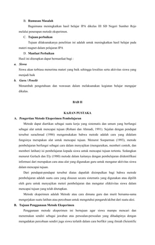 B. Rumusan Masalah
Bagaimana meningkatkan hasil belajar IPA dikelas III SD Negeri Sumber Rejo
melalui penerapan metode eksperimen.
C. Tujuan perbaikan
Tujuan dilaksanakanya penelitian ini adalah untuk meningkatkan hasil belajar pada
materi magnet dalam pelajaran IPA
D. Manfaat Perbaikan
Hasil ini diterapkan dapat bermanfaat bagi :
a. Siswa
Siswa akan terbiasa menerima materi yang baik sehingga kwalitas serta aktivitas siswa yang
menjadi baik
b. Guru / Penelit
Menambah pengetahuan dan wawasan dalam melaksanakan kegiatan belajar mengajar
dikalas.

BAB II

KAJIAN PUSTAKA
A. Pengertian Metode Eksperimen Pembelajaran
Metode dapat diartikan sebagai suatu kerja yang sistematis dan umum yang berfungsi
sebagai alat untuk mencapai tujuan (Rohani dan Ahmadi, 1991). Sejalan dengan pendapat
tersebut surachmad (1986) mengemukakan bahwa metode adalah cara yang didalam
fungsinya merupakan alat untuk mencapai tujuan. Menurut Soeparman (1993), metode
pembelajaran berfungsi sebagai cara dalam menyajikan (menguraikan, memberi contoh, dan
memberi latihan) isi pembelajaran kepada siswa untuk mencapai tujuan tertentu. Sedangkan
menurut Gerlach dan Ely (1980) metode dalam kaitanya dengan pembelajaran diidentifikasi
informasi dari merupakan cara atau alat yang digunakan guru untuk mengatur aktivitas siswa
dalam mencapai tujuan.
Dari pendapat-pendapat tersebut diatas dapatlah disimpulkan bagi bahwa metode
pembelajaran adalah suatu cara yang disusun secara sistematis yang digunakan atau dipilih
oleh guru untuk menyajikan meteri pembelajaran dan mengatur efektivitas siswa dalam
mencapai tujuan yang telah ditetapkan.
Metode eksperimen adalah Metode atau cara dimana guru dan murit bersama-sama
mengerjakan suatu latihan atau percobaan untuk mengetahui pengaruh/akibat dari suatu aksi.
B. Tujuan Penggunaan Metode Eksperimen
Penggunaan metode eksperimen ini bertujuan agar siswa mampu mencari dan
menemukan sendiri sebagai jawaban atas persoalan-persoalan yang dihadapinya dengan
mengadakan percobaan sendiri juga siswa terlatih dalam cara berfikir yang ilmiah (Seientific

 