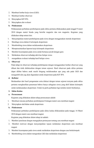 2. Membuat lembar kerja siswa (LKS)
3. Membuat lembar observasi
4. Menyiapkan KIT IPA
5. Menyiapkan alat evaluasi
b. Pelaksanaan
Pelakasanaan perbaikan pembelajaran pada siklus pertama dilaksanakan pada tanggal 9 maret
2010 dengan materi benda yang bersifat magnetic dan non magnetic. Kegiatan yang
dilakukan tahap antara lain:
1.

Menyampaikan materi pembelajaran pada siswa dengan menggunakan metode eksperimen

2.

Membagi siswa dalam 6 kelompok eksperimen

3.

Membimbing siswa dalam melaksanakan eksperimen

4.

Mempresentasikan laporan kerja kelompok eksperimen

5.

Memberi kesempatan pada siswa untuk bertanya jawab dengan guru

6.

Melakukan observasi terhadap aktivitas belajar siswa

7.

mengadakan evaluasi terhadap hasil belajar siswa

c.

Observasi
Pada tahap ini observasi terhadap pembelajaran dengan menggunakan lembar observasi yang
dibuat dan telah didiskusikan dengan teman sejawat. Hasil observasi pada siklus pertama
dapat dilihat bahwa anak masih bingung melaksanakan apa yang ada pada LKS dan
mengambil alat yag akan digunakan untuk eksperimen pada KIT IPA

d. Refleksi
Berdasarkan dari hasil pengamatan serta diskusi dengan teman sejawat ternyata pada siklus
pertama menghasilkan penemuan bahwa hanya sebagaian siswa yang aktif dalam kelompok
untuk melaksanakan eksperimen. Untuk itu perlu perbaikan lagi melalui meteri berikutnya.
2. Siklus Kedua
a. Perencanaan
Kegiatan yang dilakukan dalam tahap perencanaan adalah
1.

Membuat rencana perbaikan pembelajaran II dengan materi cara membuat magnet

2.

Menyiapkan alat/bahan untuk eksperimen

b. Pelaksanaan
Pelaksanaan perbaikan pembelajaran pada siklus kedua dilaksanakan pada tangga; 16 Maret
2010 dengan materi cara membuat magnet.
Kegiatan yang dilakukan dalam tahap ini adalah :
1. Memberi penelasan dengan mengajukan pertanyaan tentang cara membuat magnet
2.

Memberi motivasi dengan menyampaikan tujuan melakukan eksperimen cara membuat
magnet

3. Memberi kesempatan pada siswa untuk melakukan eksperimen dengan cara berkelompok
4. Membimbing siswa dalam mengerakan LKS dan melakukan eksperimen

 