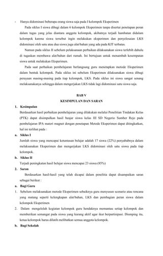 -

Hanya didominasi beberapa orang siswa saja pada I kelompok Eksperimen
Pada siklus I siswa dibagi dalam 6 kelompok Eksperimen tanpa disertai penetapan peran
dalam tugas yang jelas diantara anggota kelompok, akibatnya terjadi hambatan didalam
kelompok karena siswa tersebut ingin melakukan eksperimen dan penyelesaian LKS
didominasi oleh satu atau dua siswa juga alat/bahan yang ada pada KIT terbatas.
Namun pada siklus II sebelum pelaksanaan perbaikan dilaksanakan siswa terlebih dahulu
di tugaskan membawa alat/bahan dari rumah. Ini bertujuan untuk menambah kesempatan
siswa untuk melakukan Eksperimen.
Pada saat perbaikan pembelajaran berlangsung guru menetapkan metode Eksperimen
dalam bentuk kelompok. Pada siklus ini sebelum Eksperimen dilaksanakan siswa dibagi
perayaan masing-masing pada tiap kelompok, LKS. Pada siklus ini siswa sangat senang
melaksanakanya sehingga dalam mengerjakan LKS tidak lagi didominasi satu siswa saja.

BAB V
KESIMPULAN DAN SARAN
1. Kesimpulan
Berdasarkan hasil perbaikan pembelajaran yang dilakukan melalui Penelitian Tindakan Kelas
(PTK) dapat disimpulkan hasil beajar siswa kelas III SD Negerio Sumber Rejo pada
pembelajaran IPA materi magnet dengan penetapan Metode Eksperimen dapat ditingkatkan,
hal ini terlihat pada :
a. Siklus I
Jumlah siswa yang mencapai ketuntasan belajar adalah 17 siswa (22%) penyababnya dalam
melaksanakan Eksperimen dan mengerjakan LKS didominasi oleh satu siswa pada tiap
kelompok.
b. Siklus II
Terjadi peningkatan hasil belajar siswa mencapai 23 siswa (85%)
2. Saran
Berdasarkan hasil-hasil yang telah dicapai dalam penelitia dapat disampaikan saran
sebagai berikut :
a. Bagi Guru
1. Sebelum melaksanakan metode Eksperimen sebaiknya guru menyusun scenario atau rencana
yang matang seperti kelengkapan alat/bahan, LKS dan pembagian peran siswa dalam
kelompok Eksperimen
2.

Dalam mengelolah kegiatan kelompok guru hendaknya memantau setiap kelompok dan
memberikan semangat pada siswa yang kurang aktif agar ikut berpartisipasi. Dismping itu,
ketua kelompok harus dilatih melibatkan semua anggota kelompok.

b. Bagi Sekolah

 
