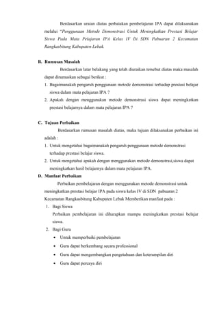Berdasarkan uraian diatas perbaiakan pembelajaran IPA dapat dilaksanakan
melalui “Penggunaan Metode Demonstrasi Untuk Meningkatkan Prestasi Belajar
Siswa Pada Mata Pelajaran IPA Kelas IV Di SDN Pabuaran 2 Kecamatan
Rangkasbitung Kabupaten Lebak.
B. Rumusan Masalah
Berdasarkan latar belakang yang telah diuraikan tersebut diatas maka masalah
dapat dirumuskan sebagai berikut :
1. Bagaimanakah pengaruh penggunaan metode demonstrasi terhadap prestasi belajar
siswa dalam mata pelajaran IPA ?
2. Apakah dengan menggunakan metode demonstrasi siswa dapat meningkatkan
prestasi belajarnya dalam mata pelajaran IPA ?
C. Tujuan Perbaikan
Berdasarkan rumusan masalah diatas, maka tujuan dilaksanakan perbaikan ini
adalah :
1. Untuk mengetahui bagaimanakah pengaruh penggunaan metode demonstrasi
terhadap prestasi belajar siswa.
2. Untuk mengetahui apakah dengan menggunakan metode demonstrasi,siswa dapat
meningkatkan hasil belajarnya dalam mata pelajaran IPA.
D. Manfaat Perbaikan
Perbaikan pembelajaran dengan menggunakan metode demonstrasi untuk
meningkatkan prestasi belajar IPA pada siswa kelas IV di SDN pabuaran 2
Kecamatan Rangkasbitung Kabupaten Lebak Memberikan manfaat pada :
1. Bagi Siswa
Perbaikan pembelajaran ini diharapkan mampu meningkatkan prestasi belajar
siswa.
2. Bagi Guru
• Untuk memperbaiki pembelajaran
• Guru dapat berkembang secara professional
• Guru dapat mengembangkan pengetahuan dan keterampilan diri
• Guru dapat percaya diri
 