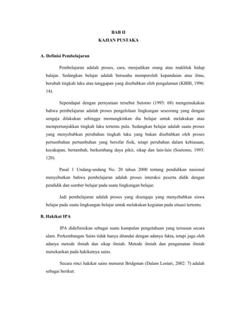 BAB II
KAJIAN PUSTAKA
A. Definisi Pembelajaran
Pembelajaran adalah proses, cara, menjadikan orang atau makhluk hidup
balajar. Sedangkan belajar adalah berusaha memperoleh kepandaian atau ilmu,
berubah tingkah laku atau tanggapan yang disebabkan oleh pengalaman (KBBI, 1996:
14).
Sependapat dengan pernyataan tersebut Sutomo (1993: 68) mengemukakan
bahwa pembelajaran adalah proses pengelolaan lingkungan seseorang yang dengan
sengaja dilakukan sehingga memungkinkan dia belajar untuk melakukan atau
mempertunjukkan tingkah laku tertentu pula. Sedangkan belajar adalah suatu proses
yang menyebabkan perubahan tingkah laku yang bukan disebabkan oleh proses
pertumbuhan pertumbuhan yang bersifat fisik, tetapi perubahan dalam kebiasaan,
kecakapan, bertambah, berkembang daya pikir, sikap dan lain-lain (Soetomo, 1993:
120).
Pasal 1 Undang-undang No. 20 tahun 2000 tentang pendidikan nasional
menyebutkan bahwa pembelajaran adalah proses interaksi peserta didik dengan
pendidik dan sumber belajar pada suatu lingkungan belajar.
Jadi pembelajaran adalah proses yang disengaja yang menyebabkan siswa
belajar pada suatu lingkungan belajar untuk melakukan kegiatan pada situasi tertentu.
B. Hakikat IPA
IPA didefinisikan sebagai suatu kumpulan pengetahuan yang tersusun secara
alam. Perkembangan Sains tidak hanya ditandai dengan adanya fakta, tetapi juga oleh
adanya metode ilmiah dan sikap ilmiah. Metode ilmiah dan pengamatan ilmiah
menekankan pada hakikatnya sains.
Secara rinci hakikat sains menurut Bridgman (Dalam Lestari, 2002: 7) adalah
sebagai berikut:
 