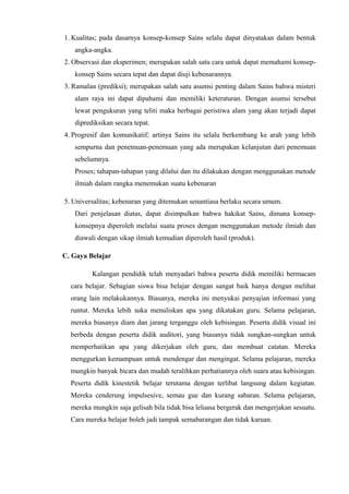 1. Kualitas; pada dasarnya konsep-konsep Sains selalu dapat dinyatakan dalam bentuk
angka-angka.
2. Observasi dan eksperimen; merupakan salah satu cara untuk dapat memahami konsep-
konsep Sains secara tepat dan dapat diuji kebenarannya.
3. Ramalan (prediksi); merupakan salah satu asumsi penting dalam Sains bahwa misteri
alam raya ini dapat dipahami dan memiliki keteraturan. Dengan asumsi tersebut
lewat pengukuran yang teliti maka berbagai peristiwa alam yang akan terjadi dapat
diprediksikan secara tepat.
4. Progresif dan komunikatif; artinya Sains itu selalu berkembang ke arah yang lebih
sempurna dan penemuan-penemuan yang ada merupakan kelanjutan dari penemuan
sebelumnya.
Proses; tahapan-tahapan yang dilalui dan itu dilakukan dengan menggunakan metode
ilmiah dalam rangka menemukan suatu kebenaran
5. Universalitas; kebenaran yang ditemukan senantiasa berlaku secara umum.
Dari penjelasan diatas, dapat disimpulkan bahwa hakikat Sains, dimana konsep-
konsepnya diperoleh melalui suatu proses dengan menggunakan metode ilmiah dan
diawali dengan sikap ilmiah kemudian diperoleh hasil (produk).
C. Gaya Belajar
Kalangan pendidik telah menyadari bahwa peserta didik memiliki bermacam
cara belajar. Sebagian siswa bisa belajar dengan sangat baik hanya dengan melihat
orang lain melakukannya. Biasanya, mereka ini menyukai penyajian informasi yang
runtut. Mereka lebih suka menuliskan apa yang dikatakan guru. Selama pelajaran,
mereka biasanya diam dan jarang terganggu oleh kebisingan. Peserta didik visual ini
berbeda dengan peserta didik auditori, yang biasanya tidak sungkan-sungkan untuk
memperhatikan apa yang dikerjakan oleh guru, dan membuat catatan. Mereka
menggurkan kemampuan untuk mendengar dan mengingat. Selama pelajaran, mereka
mungkin banyak bicara dan mudah teralihkan perhatiannya oleh suara atau kebisingan.
Peserta didik kinestetik belajar terutama dengan terlibat langsung dalam kegiatan.
Mereka cenderung impulsesive, semau gue dan kurang sabaran. Selama pelajaran,
mereka mungkin saja gelisah bila tidak bisa leluasa bergerak dan mengerjakan sesuatu.
Cara mereka belajar boleh jadi tampak semabarangan dan tidak karuan.
 