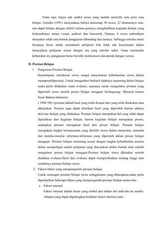 Tentu saja, hanya ada sedikit siswa yang mutlak memiliki satu jenis cara
belajar. Grinder (1991) menyatakan bahwa darisetiap 30 siswa, 22 diantaranya rata-
rata dapat belajar dengan efektif selama gurunya menghadirkan kegiatan belajar yang
berkombinasi antara visual, auditori dan kinestetik. Namun, 8 siswa sedemikian
menyukai salah satu bentuk pengajaran dibanding dua lainnya. Sehingga mereka mesti
berupaya keras untuk memahami pelajaran bila tidak ada kecermatan dalam
menyajikan pelajaran sesuai dengan era yang mereka sukai. Guna memenuhi
kebutuhan ini, pengajaran harus bersifat multisensori dan penuh dengan variasi.
D. Prestasi Belajar
1. Pengertian Prestasi Belajar
Kemampuan intelektual siswa sangat menentukan keberhasilan siswa dalam
memperolehprestasi. Untuk mengetahui berhasil tidaknya seseorang dalam belajar
maka perlu dilakukan suatu evaluasi, tujuanya untuk mengetahui prestasi yang
diperoleh siswa setelah proses belajar mengajar berlangsung. Menurut kamus
besar Bahasa Indonesia
( 1988:700 ) prestasi adalah hasil yang telah dicapai dari yang telah dilakukan atau
dikerjakan. Prestasi juga dapat diartikan hasil yang diperoleh karena adanya
aktivitas belajar yang dilakukan. Prestasi belajar merupakan hal yang tidak dapat
dipisahkan dari kegiatan belajar, karena kegiatan belajar merupakan proses,
sedangkan prestasi merupakan hasil dari proses belajar. Prestasi belajar
merupakan tingkat kemanusiaan yang dimiliki siswa dalam menerima, menolak
dan menilai-menilai informasi-informasi yang diperoleh dalam proses belajar
mengajar. Prestasi belajar seseorang sesuai dengan tingkat keberhasilan sesustu
dalam mempelajari materi pelajaran yang dinyatakan dalam bentuk nilai setelah
mengalami proses belajar mengajar.Prestasi belajar siswa diketahui setelah
diadakan evaluasi.Hasil dari evaluasi dapat memperlihatkan tentang tinggi atau
rendahnya prestasi belajar siswa.
2. Faktor-faktor yang mempengaruhi prestasi belajar
Untuk mencapai prestasi belajar siswa sebagaimana yang diharapkan,maka perlu
diperhatikan beberapa faktor yang mempengaruhi prestasi belajar antara lain :
a. Faktor internal
Faktor internal adalah factor yang timbul dari dalam diri individu itu sendiri.
Adapun yang dapat digolongkan kedalam factor internal yaitu :
 