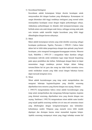 1) Kecerdasan/Intelegensi
Kecerdasan adalah kemampuan belajar disertai kecakapan untuk
menyesuaikan diri dengan keadaan yang dihadapinya. Kemampuan ini
sangat ditentukan oleh tinggi rendahnya intelegensi yang normal selalu
menunjukkan kecakapan sesuai dengan tingkat perkembangan sebaya.
Adakalanya perkembangan ini ditandai oleh kemajuan-kemajuan yang
berbeda antara satu anak dengan anak lainya, sehingga seorang anak pada
usia tertentu sudah memiliki tingkat kecerdasan yang lebih tinggi
dibandingkan dengan kawan sebayanya.
2) Bakat
Bakat adalah kemampuan tertentu yang telah dimiliki seseorang sebagai
kecakapan pembawaan. Ngalim, Purwanto ( 1990:28 ) bahwa bakat
dalam hal ini lebih dekat pengertianya dengan kata aptitude yang berarti
kecakapan, yaitu mengenal kesanggupan-kesanggupan tertentu. Menurut
Syah, Muhibbin ( 1995:135 ) mengatakan bakat diartikan sebagai
kemampuan individu untuk melakukan tugas tanpa banyak bergantung
pada upaya pendidikan dan latihan. Sehubungan dengan bakat ini dapat
menentukan tinggi rendahnya prestasi belajar dalam bidang
tertentu.Dalam hal ini guru dan orang tua tidak boleh memaksa siswa
untuk melakukan sesuatu yang tidak sesuai dengan bakatnya karena
dapat merusak keinginan siswa.
3) Minat
Minat adalah kecenderungan yang tetap untuk memperhatikan dan
mengenai beberapa kegiatan.Kegiatan yang dimiliki seseorang
diperhatikan terus menerus yang disertai dengan rasa sayang. Slemeto
( 1995:57) mengemukakan bahwa minat adalah kecenderungan yang
tetap untuk memperhatikan dan mengenang beberapa kegiatan, kegiatan
yang diminati seseorang, diperhatikan terus yang disertai dengan rasa
sayang. Sardiman ( 1992:76) mengemukaan minat adalah suatu kondisi
yang terjadi apabila seseorang melihat ciri-ciri atau arti sementara situasi
yang dihubungkan dengan keinginan-keinginan atau kebutuhan-
kebutuhanya sendiri. Pelajaran yang menarik siswa lebih mudah
dipelajari dan disimpan karena minat menambah kegiatan belajar.
Apabila seseorang mempunyai minat yang tinggi terhadap sesuatu hal
 