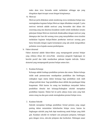 maka akan terus berusaha untuk melakukan sehingga apa yang
diinginkan dapat tercapai sesuai dengan keinginannya.
4) Motivasi
Motivasi perlu dilakukan untuk mendorong siswa melakukan belajar atau
meningkatkan kegiatan belajar.Motivasi dapat dibedakan menjadi 2 yaitu
motivasi intrinsik adalah motivasi yang bersumber dari dalam diri
seseorang yang atas dasarnya kesadaran sendiri untuk melakukan sesuatu
pekerjaan belajar.Motivasi ekstrinsik dimaksudkan dengan motivasi yang
datangnya dari luar diri seorang siswa yang menyebabkan siswa tersebut
melakukan kegiatan belajar.Dalam pemberian motivasi seorang guru
harus berusaha dengan segala kemampuan yang ada untuk mengarahkan
perhatian siswa kepada sasaran pembelajaran.
b. Faktor eksternal
Faktor eksternal adalah faktor-faktor yang mempengaruhi prestasi belajar
yang sifatnya diluar diri siswa.Pada umumnya pengaruh lingkungan ini
bersifat positif dan tidak memberikan paksaan kepada individu. Faktor
eksternal yang mempengaruhi prestasi belajar antara lain :
1. Keadaan Keluarga
Keluarga adalah lembaga pendidikan pertama dan utama. Dalam kelurga
inilah anak pertama-tama mendapatkan pendidikan dan bimbingan,
sedangkan tugas utama dalam keluarga bagi pendidikan anak ialah
sebagai peletak dasar bagi pendidikan dasar akhlak dan pandangan hidup
keagamaan. Oleh karena itu orang tua hendaknya menyadari bahwa
pendidikan dimulai dari keluarga.Sedangkan sekolah merupakan
pendidikan lanjutan. Dalam hal ini perlu adanya kerja sama yang baik
antara orang tua dan guru untuk meningkatkan prestasi belajar siswa.
2. Keadaan Sekolah
Sekolah merupakan lembaga pendidikan formal pertama yang sangat
penting dalam menentukan keberhasilan belajar siswa, karena itu
lingkungan sekolah yang baik dapt mendorong untuk belajar yang lebih
giat. Keadaan sekolah ini meliputi cara penyajian pelajaran, hubungan
guru dengan siswa, alat-alat pelajaran dan kurikulum. Hubungan anaar
 