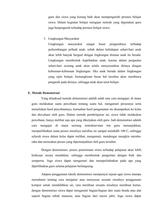 guru dan siswa yang kurang baik akan mempengaruhi prestasi belajar
siswa. Dalam kegiatan belajar mengajar metode yang digunakan guru
juga berpengaruh terhadap prestasi belajar siswa.
3. Lingkungan Masyarakat
Lingkungan masyarakat sangat besar pengaruhnya terhadap
perkembangan pribadi anak, sebab dalam kehidupan sehari-hari anak
akan lebih banyak bergaul dengan lingkungan dimana anak itu berada.
Lingkungan membentuk kepribadian anak, karena dalam pergaulan
sehari-hari seorang anak akan selalu menyesuaikan dirinya dengan
kebiasaan-kebiasaan lingkungan. Jika anak berada dalam lingkungan
yang rajin belajar, kemungkinan besar hal tersebut akan membawa
pengaruh pada dirinya, sehingga anak akan turut belajar.
E. Metode Demonstrasi
Yang dimaksud metode demonstrasi adalah salah satu cara mengajar, di mana
guru melakukan suatu percobaan tentang suatu hal, mengamati prosesnya serta
menuliskan hasil percobaannya, kemudian hasil pengamatan itu disampaikan ke kelas
dan dievaluasi oleh guru. Dalam metode pembelajaran ini, siswa tidak melakukan
percobaan, hanya melihat saja apa yang dikerjakan oleh guru. Jadi demonstrasi adalah
cara mengajar di mana seorang instruktur/atau tim guru menunjukkan,
memperlihatkan suatu proses misalnya merebus air sampai mendidih 100 C, sehingga
seluruh siswa dalam kelas dapat melihat, mengamati, mendengar mungkin meraba-
raba dan merasakan proses yang dipertunjukkan oleh guru tersebut.
Dengan demonstrasi, proses penerimaan siswa terhadap pelajaran akan lebih
berkesan secara mendalam, sehingga membentuk pengertian dengan baik dan
sempurna. Juga siswa dapat mengamati dan memperliahatkan pada apa yang
diperlihatkan guru selama pelajaran berlangsung.
Adapun penggunaan teknik demonstrasi mempunyai tujuan agar siswa mampu
memahami tentang cara mengatur atau menyusun sesuatu misalnya penggunaan
kompor untuk mendidihkan air, cara membuat sesuatu misalnya membuat kertas,
dengan demonstrasi siswa dapat mengamati bagian-bagian dari suatu benda atau alat
seperti bagian tubuh manusia, atau bagian dari mesin jahit. Juga siswa dapat
 