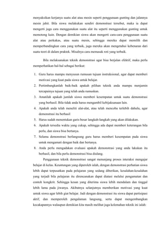 menyaksikan kerjanya suatu alat atau mesin seperti penggunaan gunting dan jalannya
mesin jahit. Bila siswa melakukan sendiri demonstrasi tersebut, maka ia dapat
mengerti juga cara menggunakan suatu alat itu seperti menggunakan gunting untuk
memotong kain. Dengan demikian siswa akan mengerti cara-cara penggunaan suatu
alat atau perkakas, atau suatu mesin, sehingga mereka dapat memilih dan
memperbandingkan cara yang terbaik, juga mereka akan mengetahui kebenaran dari
suatu teori di dalam praktek. Misalnya cara memasak roti yang terbaik.
Bila melaksanakan teknik demonstrasi agar bisa berjalan efektif, maka perlu
memperhatikan hal-hal sebagai berikut:
1. Guru harus mampu menyusun rumusan tujuan instruksional, agar dapat memberi
motivasi yang kuat pada siswa untuk belajar.
2. Pertimbangkanlah baik-baik apakah pilihan teknik anda mampu menjamin
tercapainya tujuan yang telah anda rumuskan.
3. Amatilah apakah jumlah siswa memberi kesempatan untuk suatu demonstrasi
yang berhasil. Bila tidak anda harus mengambil kebijaksanaan lain.
4. Apakah anda telah meneliti alat-alat, atau telah mencoba terlebih dahulu, agar
demonstrasi itu berhasil
5. Harus sudah menentukan garis besar langkah-langkah yang akan dilakukan.
6. Apakah tersedia waktu yang cukup, sehingga ada dapat memberi keterangan bila
perlu, dan siswa bisa bertanya.
7. Selama demonstrasi berlangsung guru harus memberi kesempatan pada siswa
untuk mengamati dengan baik dan bertanya.
8. Anda perlu mengadakan evaluasi apakah demonstrasi yang anda lakukan itu
berhasil, dan bila perlu demonstrasi bisa diulang.
Penggunaan teknik demonstrasi sangat menunjang proses interaksi mengajar
belajar di kelas. Keuntungan yang diperoleh ialah, dengan demonstrasi perhatian siswa
lebih dapat terpusatkan pada pelajaran yang sedang diberikan, kesalahan-kesalahan
yang terjadi bila pelajaran itu direncanakan dapat diatasi melalui pengamatan dan
contoh kongkrit. Sehingga kesan yang diterima siswa lebih mendalam dan tinggal
lebih lama pada jiwanya. Akibatnya selanjutnya memberikan motivasi yang kuat
untuk siswa agar lebih giat belajar. Jadi dengan demonstrasi itu siswa dapat partisipasi
aktif, dan memperoleh pengalaman langsung, serta dapat mengembangkan
kecakapannya walaupun demikian kita masih melihat juga kelemahan teknik ini ialah:
 