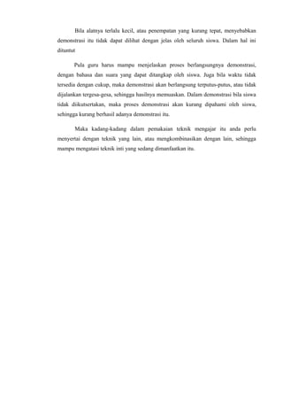 Bila alatnya terlalu kecil, atau penempatan yang kurang tepat, menyebabkan
demonstrasi itu tidak dapat dilihat dengan jelas oleh seluruh siswa. Dalam hal ini
dituntut
Pula guru harus mampu menjelaskan proses berlangsungnya demonstrasi,
dengan bahasa dan suara yang dapat ditangkap oleh siswa. Juga bila waktu tidak
tersedia dengan cukup, maka demonstrasi akan berlangsung terputus-putus, atau tidak
dijalankan tergesa-gesa, sehingga hasilnya memuaskan. Dalam demonstrasi bila siswa
tidak diikutsertakan, maka proses demonstrasi akan kurang dipahami oleh siswa,
sehingga kurang berhasil adanya demonstrasi itu.
Maka kadang-kadang dalam pemakaian teknik mengajar itu anda perlu
menyertai dengan teknik yang lain, atau mengkombinasikan dengan lain, sehingga
mampu mengatasi teknik inti yang sedang dimanfaatkan itu.
 