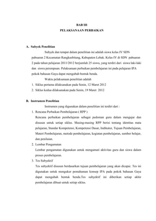BAB III
PELAKSANAAN PERBAIKAN
A. Subyek Penelitian
Subyek dan tempat dalam penelitian ini adalah siswa kelas IV SDN
pabuaran 2 Kecamatan Rangkasbitung, Kabupaten Lebak. Kelas IV di SDN pabuaran
2 pada tahun pelajaran 2011/2012 berjumlah 25 siswa, yang terdiri dari siswa laki-laki
dan siswa perempuan. Pelaksanaan perbaikan pembelajaran ini pada pelajaran IPA
pokok bahasan Gaya dapat mengubah bentuk benda.
Waktu pelaksanaan penelitian adalah
1. Siklus pertama dilaksanakan pada Senin, 12 Maret 2012
2. Siklus kedua dilaksanakan pada Senin, 19 Maret 2012
B. Instrumen Penelitian
Instrumen yang digunakan dalam penelitian ini terdiri dari :
1. Rencana Perbaikan Pembelajaran ( RPP )
Rencana perbaikan pembelajaran sebagai pedoman guru dalam mengajar dan
disusun untuk setiap siklus. Masing-masing RPP berisi tentang identitas mata
pelajaran, Standar Kompetensi, Kompetensi Dasar, Indikator, Tujuan Pembelajaran,
Materi Pembelajaran, metode pembelajaran, kegiatan pembelajaran, sumber belajar,
dan penilaian.
2. Lembar Pengamatan
Lembar pengamatan digunakan untuk mengamati aktivitas guru dan siswa dalam
proses pembelajaran.
3. Tes Subyektif
Tes subyektif disusun berdasarkan tujuan pembelajaran yang akan dicapai. Tes ini
digunakan untuk mengukur pemahaman konsep IPA pada pokok bahasan Gaya
dapat mengubah bentuk benda.Tes subyektif ini diberikan setiap akhir
pembelajaran dibuat untuk setiap siklus.
 