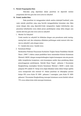 C. Metode Pengumpulan Data
Data-data yang diperlukan dalam penelitian ini diperoleh melalui
pengamatan aktivitas guru dan siswa serta tes subyektif.
D. Teknik Analisis Data
Pada penelitian ini menggunakan teknik analisis deskriptif kualitatif, yaitu
suatu metode penelitian yang yang bersifat menggambarkan kenyataan atau fakta
sesuai dengan data yang diperoleh.Untuk menganalisis tingkat keberhasilan atau
presentase keberhasilan siswa dalam proses pembelajaran setiap siklus dengan cara
menilai aktivitas guru dan siswa serta tes subyektif.
1. Menilai Tes Subyektif
Untuk menilai tes subyektif ini dilakukan dengan cara pensekoran untuk masing-
masing butir soal, dan selanjutnya dilakukan perhitungan untuk mencari nilai rata-
rata tes subyektif, yaitu dengan rumus :
N = Jumlah nilai siswa / Jumlah siswa
2. Ketuntasan Belajar
Berdasarkan Pedoman Penyusunan Kurikulum Tingkat Satuan Pendidikan Sekolah
Dasar ( 2008:7 ) bahwa satuan pendidikan harus menentukan Kriteria Ketuntasan
Minimal ( KKM ) dengan mempertimbangkan tingkat kemampuan rata-rata peserta
didik, kompleksitas kompetensi, serta kemampuan sumber daya pendukung dalam
penyelenggaraan pembelajaran. Sekolah Dasar Negeri pabuaran 2 Kecamatan
Rangkasbitung menetapkan Kriteria Ketuntasan Minimal ( KKM ) untuk mata
pelajaran IPA adalah 65. Setiap siswa dapat dikatakan tuntas dalam belajar apabila
siswa memperoleh nilai minimal 65. Dalam penelitian ini diharapkan prestasi
belajar IPA siswa Kelas IV SDN pabuaran 2 meningkat, yaitu Kelas IV SDN
pabuaran 2 Kecamatan Rangkasbitung mencapai ketuntasan secara klasikal sebesar
75% siswa dalam kelas telah mencapai ketuntasan.
 