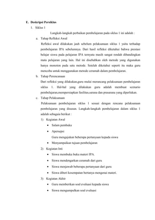 E. Deskripsi Persiklus
1. Siklus 1
Langkah-langkah perbaikan pembelajaran pada siklus 1 ini adalah :
a. Tahap Refleksi Awal
Refleksi awal dilakukan jauh sebelum pelaksanaan siklus 1 yaitu terhadap
pembelajaran IPA sebelumnya. Dari hasil refleksi diketahui bahwa prestasi
belajar siswa pada pelajaran IPA ternyata masih sangat rendah dibandingkan
mata pelajaran yang lain. Hal ini disebabkan oleh metode yang digunakan
hanya monoton pada satu metode. Setelah diketahui seperti itu maka guru
mencoba untuk menggunakan metode ceramah dalam pembelajaran.
b. Tahap Perencanaan
Dari refleksi yang dilakukan,guru mulai merancang pelaksanaan pembelajaran
siklus 1. Hal-hal yang dilakukan guru adalah membuat scenario
pembelajaran,mempersiapkan fasilitas,sarana dan prasarana yang diperlukan.
c. Tahap Pelaksanaan
Pelaksanaan pembelajaran siklus 1 sesuai dengan rencana pelaksanaan
pembelajaran yang disusun. Langkah-langkah pembelajaran dalam siklus 1
adalah sebagaia berikut :
1) Kegiatan Awal
• Salam pembuka
• Apersepsi
Guru mengajukan beberapa pertanyaan kepada siswa
• Menyampaikan tujuan pembelajaran
2) Kegiatan Inti
• Siswa membuka buku materi IPA.
• Siswa mendengarkan ceramah dari guru
• Siswa menjawab beberapa pertanyaan dari guru
• Siswa diberi kesempatan bertanya mengenai materi.
3) Kegiatan Akhir
• Guru memberikan soal evaluasi kepada siswa
• Siswa mengumpulkan soal evaluasi
 