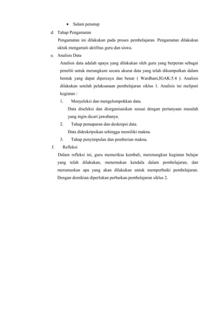 • Salam penutup
d. Tahap Pengamatan
Pengamatan ini dilakukan pada proses pembelajaran. Pengamatan dilakukan
uktuk mengamati aktifitas guru dan siswa.
e. Analisis Data
Analisis data adalah upaya yang dilakukan oleh guru yang berperan sebagai
peneliti untuk merangkum secara akurat data yang telah dikumpulkan dalam
bentuk yang dapat dipercaya dan benar ( Wardhani,IGAK:5.4 ). Analisis
dilakukan setelah pelaksanaan pembelajaran siklus 1. Analisis ini meliputi
kegiatan :
1. Menyeleksi dan mengelompokkan data.
Data diseleksi dan diorganisasikan sesuai dengan pertanyaan masalah
yang ingin dicari jawabanya.
2. Tahap pemaparan dan deskrepsi data.
Data dideskripsikan sehingga memiliki makna.
3. Tahap penyimpulan dan pemberian makna.
f. Refleksi
Dalam refleksi ini, guru memeriksa kembali, merenungkan kegiatan belajar
yang telah dilakukan, menemukan kendala dalam pembelajaran, dan
merumuskan apa yang akan dilakukan untuk memperbaiki pembelajaran.
Dengan demikian diperlukan perbaikan pembelajaran siklus 2.
 
