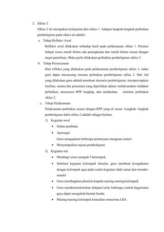 2. Siklus 2
Siklus 2 ini merupakan kelanjutan dari siklus 1. Adapun langkah-langkah perbaikan
pembelajaran pada siklus ini adalah :
a. Tahap Refleksi Awal
Refleksi awal dilakukan terhadap hasil pada pelaksanaan siklus 1. Prestasi
belajar siswa masih belum ada peningkatan dan masih belum sesuai dengan
target penelitian. Maka perlu dilakukan perbaikan pembelajaran siklus 2.
b. Tahap Perencanaan
Dari refleksi yang dilakukan pada pelaksanaan pembelajaran siklus 1, maka
guru dapat merancang rencana perbaikan pembelajaran siklus 2. Hal- hal
yang dilakukan guru adalah membuat skenario pembelajaran, mempersiapkan
fasilitas, sarana dan prasarana yang diperlukan dalam melaksanakan tindakan
perbaikan, menyusun RPP lengkap, dan melakukan simulasi perbaikan
siklus 2.
c. Tahap Pelaksanaan
Pelaksanaan perbaikan sesuai dengan RPP yang di susun. Langkah- langkah
pembelajaran dalm siklus 2 adalah sebagai berikut.
1) Kegiatan awal
• Salam pembuka
• Apersepsi
Guru mengajukan beberapa pertanyaan mengenai materi.
• Menyampaikan tujuan pembelajaran
2) Kegiatan inti
• Membagi siswa menjadi 5 kelompok.
• Sebelum kegiatan kelompok dimulai, guru membuat kesepakatan
dengan kelompok agar pada waktu kegiatan tidak ramai dan mondar-
mandir.
• Guru membagikan plastisin kepada masing-masing kelompok.
• Guru mendemonstrasikan didepan kelas beberapa contoh bagaimana
gaya dapat mengubah bentuk benda.
• Masing-masing kelompok kemudian menerima LKS.
 