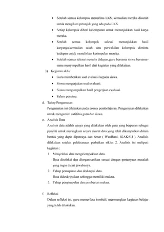 • Setelah semua kelompok menerima LKS, kemudian mereka disuruh
untuk mengikuti petunjuk yang ada pada LKS.
• Setiap kelompok diberi kesempatan untuk menunjukkan hasil karya
mereka.
• Setelah semua kelompok selesai menunjukkan hasil
karyanya,kemudian salah satu perwakilan kelompok diminta
kedepan untuk menuliskan kesimpulan mereka.
• Setelah semua selesai menulis didepan,guru bersama siswa bersama-
sama menyimpulkan hasil dari kegiatan yang dilakukan.
3) Kegiatan akhir
• Guru memberikan soal evaluasi kepada siswa.
• Siswa mengerjakan soal evaluasi.
• Siswa mengumpulkan hasil pengerjaan evaluasi.
• Salam penutup.
d. Tahap Pengamatan
Pengamatan ini dilakukan pada proses pembelajaran. Pengamatan dilakukan
untuk mengamati aktifitas guru dan siswa.
e. Analisis Data
Analisis data adalah upaya yang dilakukan oleh guru yang berperan sebagai
peneliti untuk merangkum secara akurat data yang telah dikumpulkan dalam
bentuk yang dapat dipercaya dan benar ( Wardhani, IGAK:5.4 ). Analisis
dilakukan setelah pelaksanaan perbaikan siklus 2. Analisis ini meliputi
kegiatan :
1. Menyeleksi dan mengelompokkan data.
Data diseleksi dan diorganisasikan sesuai dengan pertanyaan masalah
yang ingin dicari jawabanya.
2. Tahap pemaparan dan deskrepsi data.
Data dideskripsikan sehingga memiliki makna.
3. Tahap penyimpulan dan pemberian makna.
f. Refleksi
Dalam refleksi ini, guru memeriksa kembali, merenungkan kegiatan belajar
yang telah dilakukan.
 