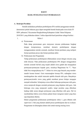 BAB IV
HASIL PENELITIAN DAN PEMBAHASAN
A. Deskripsi Persiklus
Setelah melakukan perbaikan pembelajaran IPA melalui penggunaan metode
demonstrasi pokok bahasan gaya dapat mengubah bentuk benda pada siswa kelas IV
SDN pabuaran 2 Kecamatan Rangkasbitung Kabupaten Lebak Tahun Pelajaran
2010/2011 yang dilakukan dalam 2 siklus diperoleh hasil penelitian sebagai berikut :
1. Siklus 1
a) Perencanaan
Pada tahap perencanaan guru menyusun rencana pelaksanaan lengkap
dengan komponennya, membuat skenario pembelajaran dengan
menggunanakan metode ceramah, membuat format penilaian yang meliputi
format penilaian proses dan format penilaian akhir.
b) Pelaksanaan dan Pengamatan
Tahap pelaksanaan pembelajaran dilaksanakan sesuai dengan rencana yang
telah disusun. Pada pelaksanaan pembelajaran IPA dengan menggunakan
metode ceramah hal-hal yang terjadi adalah siswa gaduh dan mengajukan
pertanyaan-pertanyaan kepada guru, misalnya,“Bagaimana bu ?”, “Saya
tidak bisa mengerjakanya bu ?”. Selain itu siswa juga banyak yang mondar-
mandir kesana kemari. Guru menerangkan konsep IPA, sedangkan siswa
mendengarkan dan seskali mencatat apabila disuruh oleh guru. Banyaknya
pertanyaan,kondisi siswa yang gaduh membuat proses belajar mengajar
menjadi terhambat. Selanjutnya siswa diberi beberapa pertanyaan oleh guru,
siswa menjawab dengan serentak pertanyann yang diajukan oleh guru. Ada
beberapa siwa yang menjawab sendiri, tetapi jawaban yang diberikan
kadang tidak sesuia dengan pertanyaan yang diberikan oleh guru. Hal ini
membuktikan bahwa siswa belum paham benar mengenai materi yang baru
saja diajarakan dikelas.
Dalam pengamatan pelaksanaan pembelajaran siklus 1, guru dibantu oleh
supervisor 2. Hal yang diamati adalah proses pembelajaran dan tes evaluasi.
Pengamatan ini dituangkan dalam nilai untuk masing-masing siswa
 
