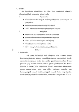 c) Refleksi
Dari pelaksanaan pembelajaran IPA yang telah dilaksanakan diperoleh
informasi dari hasil pengamatan sebagai berikut :
1. Keberhasilan
• Guru melaksanakan langkah-langkah pembelajaran sesuia dengan RP
yang dibuat.
• Guru membimbing siswa dalam pembelajaran.
• Siswa berani menjawab beberapa pertanyaan dari guru.
2. Kegagalan
• Guru belum bisa mengkondisikan kelas dengan baik.
• Guru masih mendominasi kegiatan belajar mengajar.
• Siswa gaduh saat pembelajaran berlangsung.
• Guru belum bisa mendisiplinkan waktu.
• Siswa kurang berkonsentrasi dalam pembelajaran.
2. Siklus 2
a. Perencanaan
Pada tahap perencanaan guru menyusun RPP lengkap dengan
komponenya,membuat scenario pembelajaran dengan menggunakan metode
demonstrasi,menentukan media dan sumber pembelajaran,membuat format
penilaian yang meliputi format penilaian proses pembelajaran dan format
penilaian tes subjektif. RPP yang disusun mengacu pada rencana pembelajaran
dengan memperhatikan revisi pada siklus 1,sehingga kegagalan atau
kekurangan pada siklus 1 tidak terulang pada siklus 2. Materi yang diajarkan
masih sama dengan siklus 1 karena siklus 2 merupakan kelanjutan dari siklus 1.
 