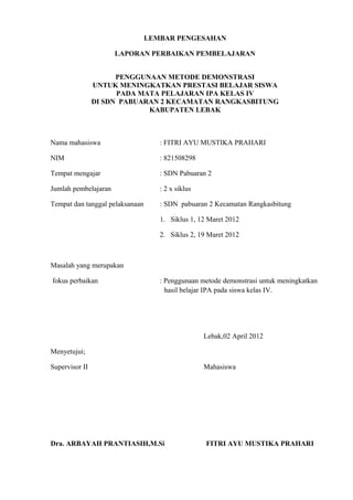 LEMBAR PENGESAHAN
LAPORAN PERBAIKAN PEMBELAJARAN
PENGGUNAAN METODE DEMONSTRASI
UNTUK MENINGKATKAN PRESTASI BELAJAR SISWA
PADA MATA PELAJARAN IPA KELAS IV
DI SDN PABUARAN 2 KECAMATAN RANGKASBITUNG
KABUPATEN LEBAK
Nama mahasiswa : FITRI AYU MUSTIKA PRAHARI
NIM : 821508298
Tempat mengajar : SDN Pabuaran 2
Jumlah pembelajaran : 2 x siklus
Tempat dan tanggal pelaksanaan : SDN pabuaran 2 Kecamatan Rangkasbitung
1. Siklus 1, 12 Maret 2012
2. Siklus 2, 19 Maret 2012
Masalah yang merupakan
fokus perbaikan : Penggunaan metode demonstrasi untuk meningkatkan
hasil belajar IPA pada siswa kelas IV.
Lebak,02 April 2012
Menyetujui;
Supervisor II Mahasiswa
Dra. ARBAYAH PRANTIASIH,M.Si FITRI AYU MUSTIKA PRAHARI
 