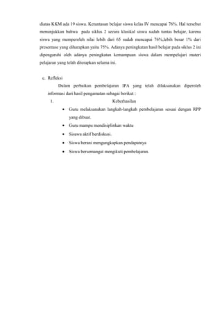 diatas KKM ada 19 siswa. Ketuntasan belajar siswa kelas IV mencapai 76%. Hal tersebut
menunjukkan bahwa pada siklus 2 secara klasikal siswa sudah tuntas belajar, karena
siswa yang memperoleh nilai lebih dari 65 sudah mencapai 76%,lebih besar 1% dari
presentase yang diharapkan yaitu 75%. Adanya peningkatan hasil belajar pada siklus 2 ini
dipengaruhi oleh adanya peningkatan kemampuan siswa dalam mempelajari materi
pelajaran yang telah diterapkan selama ini.
c. Refleksi
Dalam perbaikan pembelajaran IPA yang telah dilaksanakan diperoleh
informasi dari hasil pengamatan sebagai berikut :
1. Keberhasilan
• Guru melaksanakan langkah-langkah pembelajaran sesuai dengan RPP
yang dibuat.
• Guru mampu mendisiplinkan waktu
• Sisawa aktif berdiskusi.
• Siswa berani mengungkapkan pendapatnya
• Siswa bersemangat mengikuti pembelajaran.
 